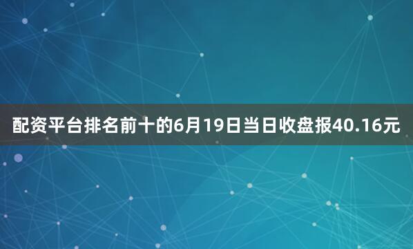 配资平台排名前十的6月19日当日收盘报40.16元