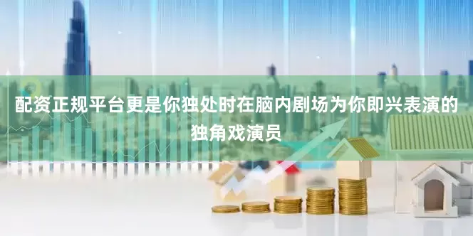 配资正规平台更是你独处时在脑内剧场为你即兴表演的独角戏演员