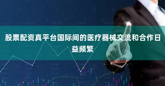 股票配资真平台国际间的医疗器械交流和合作日益频繁