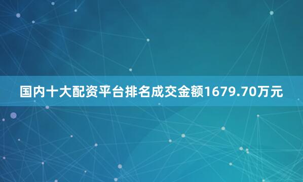 国内十大配资平台排名成交金额1679.70万元