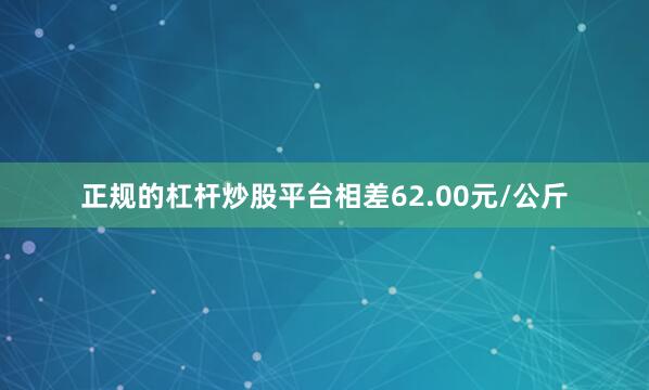 正规的杠杆炒股平台相差62.00元/公斤
