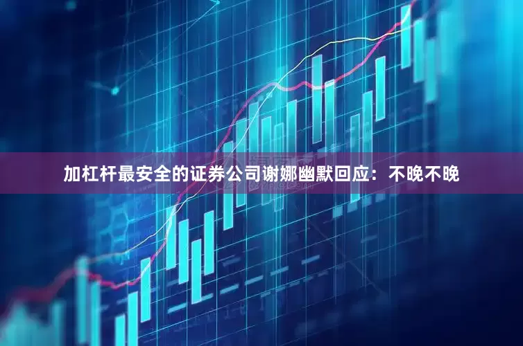 加杠杆最安全的证券公司谢娜幽默回应：不晚不晚