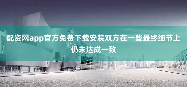 配资网app官方免费下载安装双方在一些最终细节上仍未达成一致