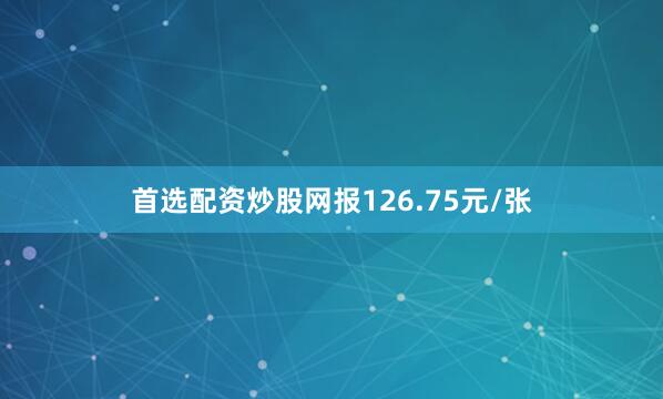 首选配资炒股网报126.75元/张