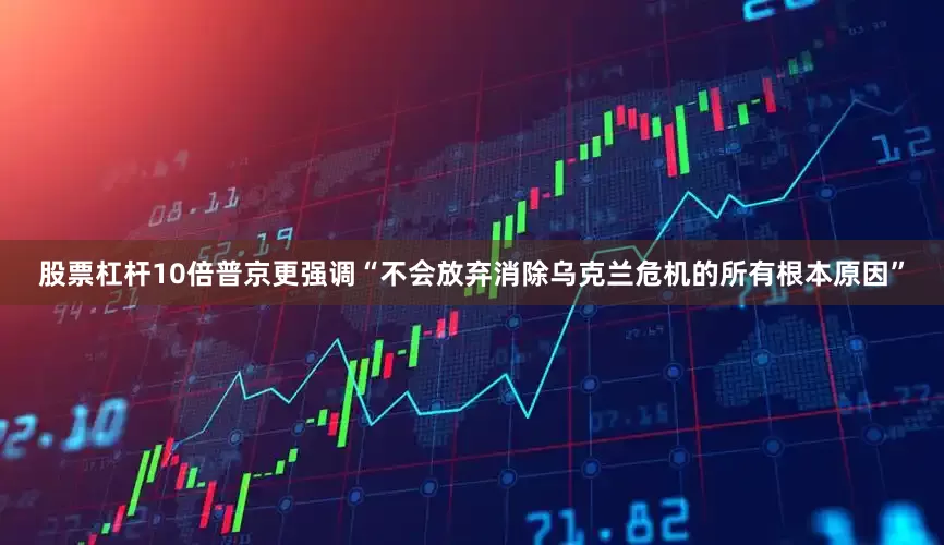 股票杠杆10倍普京更强调“不会放弃消除乌克兰危机的所有根本原因”