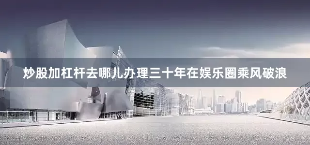 炒股加杠杆去哪儿办理三十年在娱乐圈乘风破浪