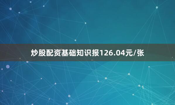 炒股配资基础知识报126.04元/张