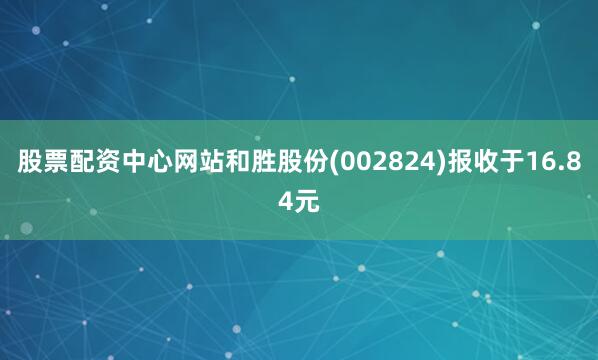 股票配资中心网站和胜股份(002824)报收于16.84元