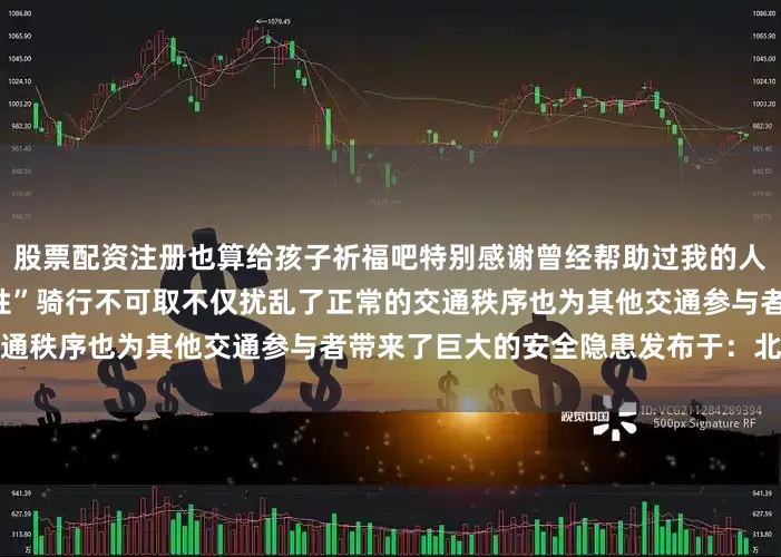 股票配资注册也算给孩子祈福吧特别感谢曾经帮助过我的人”警方提醒：非机动车“任性”骑行不可取不仅扰乱了正常的交通秩序也为其他交通参与者带来了巨大的安全隐患发布于：北京市