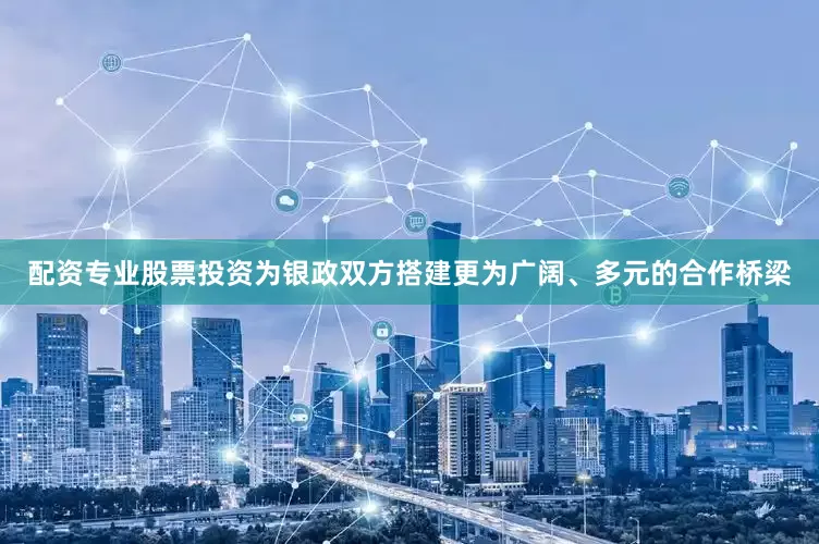 配资专业股票投资为银政双方搭建更为广阔、多元的合作桥梁