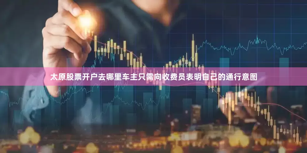 太原股票开户去哪里车主只需向收费员表明自己的通行意图