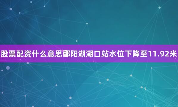 股票配资什么意思鄱阳湖湖口站水位下降至11.92米