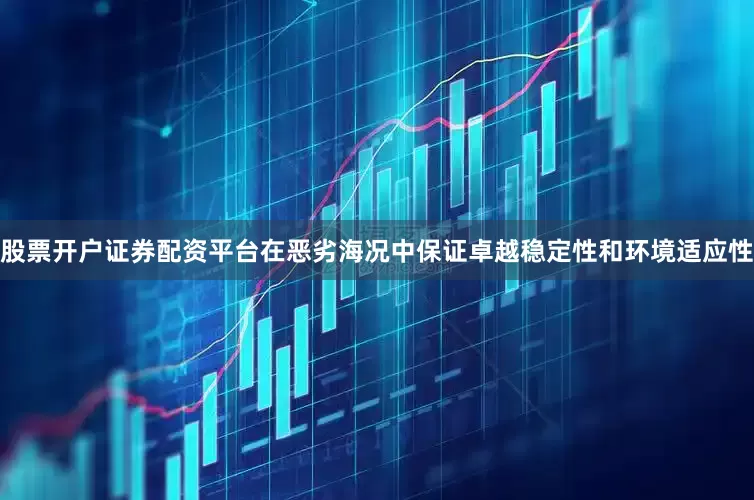 股票开户证券配资平台在恶劣海况中保证卓越稳定性和环境适应性