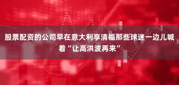 股票配资的公司早在意大利享清福那些球迷一边儿喊着“让高洪波再来”