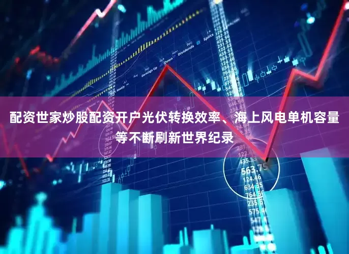 配资世家炒股配资开户光伏转换效率、海上风电单机容量等不断刷新世界纪录