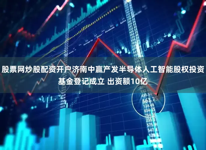 股票网炒股配资开户济南中赢产发半导体人工智能股权投资基金登记成立 出资额10亿