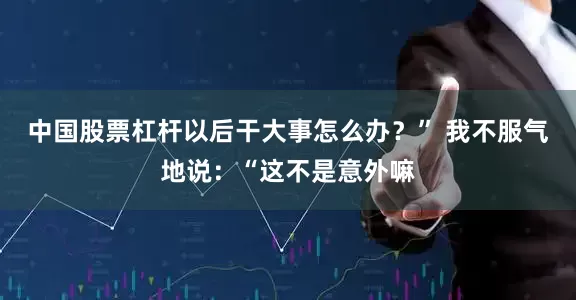 中国股票杠杆以后干大事怎么办？” 我不服气地说：“这不是意外嘛