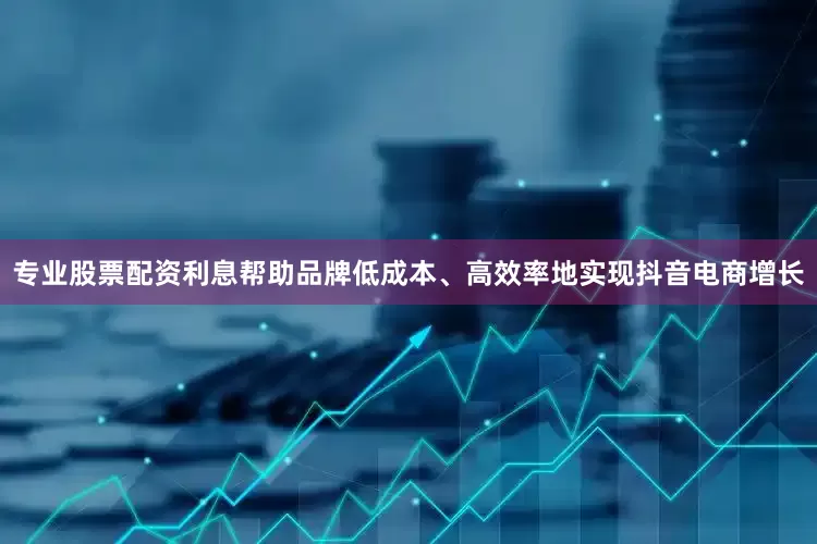 专业股票配资利息帮助品牌低成本、高效率地实现抖音电商增长