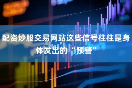 配资炒股交易网站这些信号往往是身体发出的 “预警”