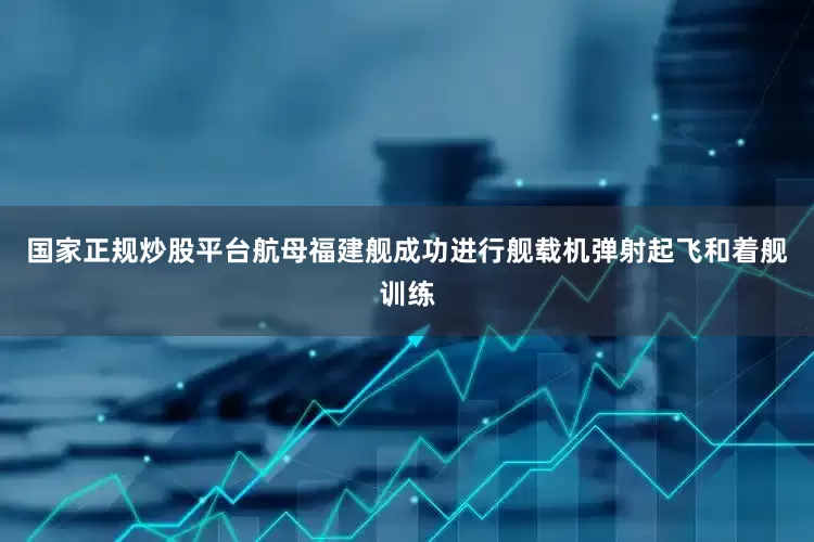 国家正规炒股平台航母福建舰成功进行舰载机弹射起飞和着舰训练