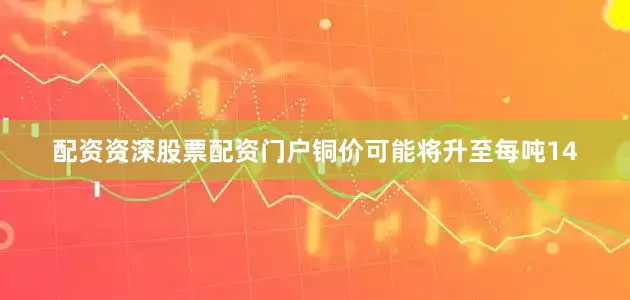 配资资深股票配资门户铜价可能将升至每吨14