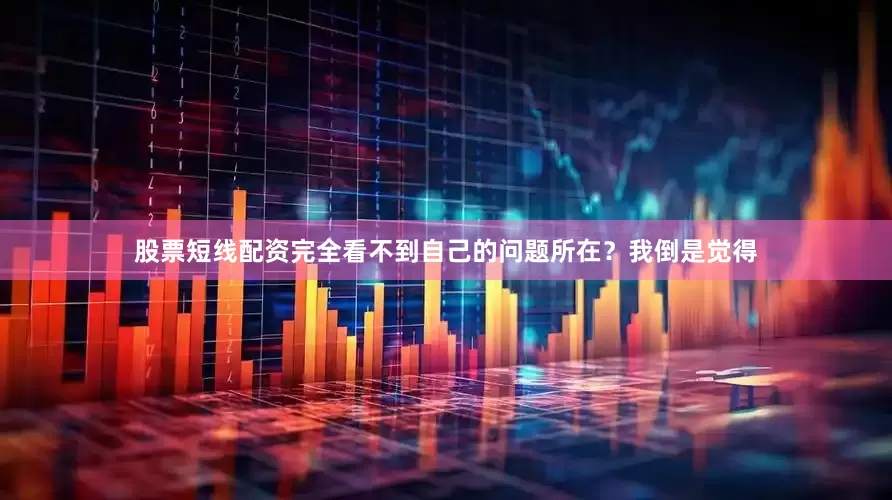 股票短线配资完全看不到自己的问题所在？我倒是觉得