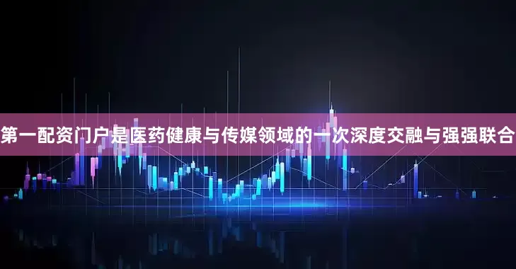 第一配资门户是医药健康与传媒领域的一次深度交融与强强联合